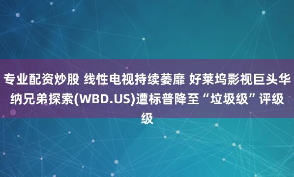 专业配资炒股 线性电视持续萎靡 好莱坞影视巨头华纳兄弟探索(WBD.US)遭标普降至“垃圾级”评级