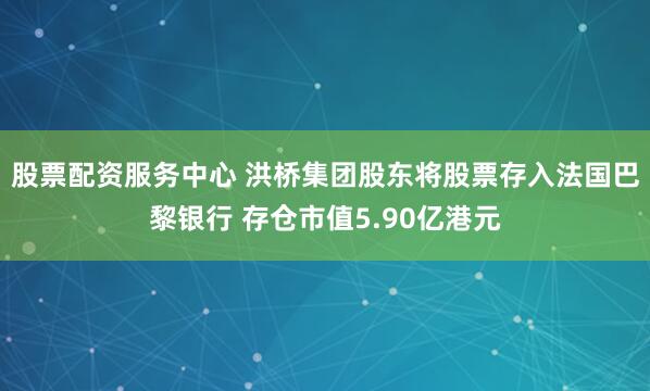 股票配资服务中心 洪桥集团股东将股票存入法国巴黎银行 存仓市值5.90亿港元