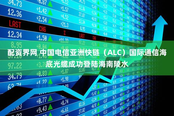 配资界网 中国电信亚洲快链（ALC）国际通信海底光缆成功登陆海南陵水