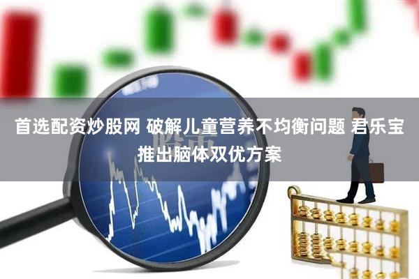 首选配资炒股网 破解儿童营养不均衡问题 君乐宝推出脑体双优方案