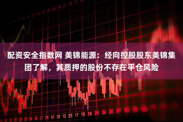 配资安全指数网 美锦能源：经向控股股东美锦集团了解，其质押的股份不存在平仓风险