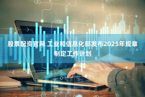 股票配资官网 工业和信息化部发布2025年规章制定工作计划