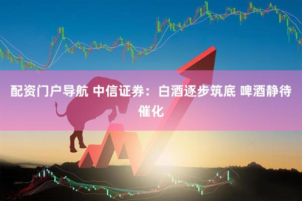 配资门户导航 中信证券：白酒逐步筑底 啤酒静待催化