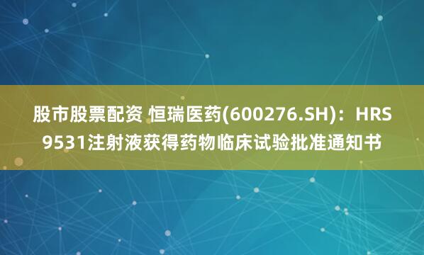 股市股票配资 恒瑞医药(600276.SH)：HRS9531注射液获得药物临床试验批准通知书