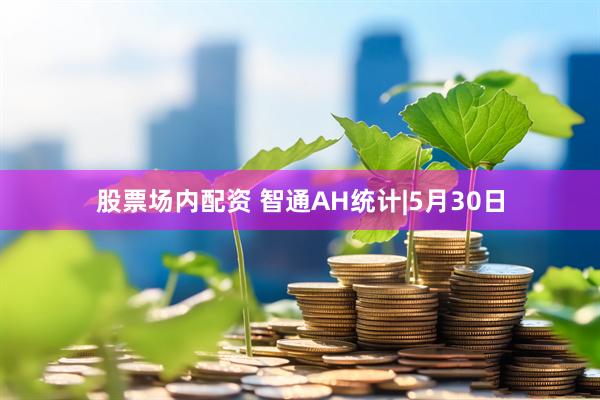 股票场内配资 智通AH统计|5月30日