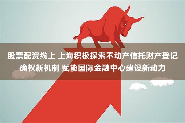 股票配资线上 上海积极探索不动产信托财产登记确权新机制 赋能国际金融中心建设新动力