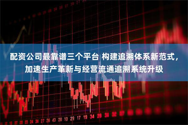 配资公司最靠谱三个平台 构建追溯体系新范式，加速生产革新与经营流通追溯系统升级