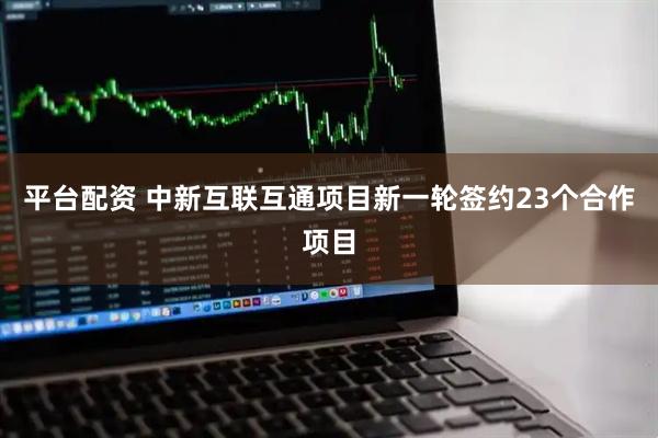 平台配资 中新互联互通项目新一轮签约23个合作项目