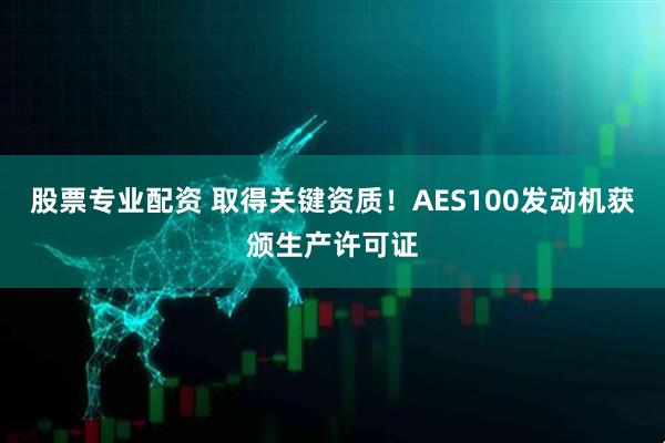 股票专业配资 取得关键资质！AES100发动机获颁生产许可证