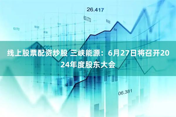 线上股票配资炒股 三峡能源：6月27日将召开2024年度股东大会