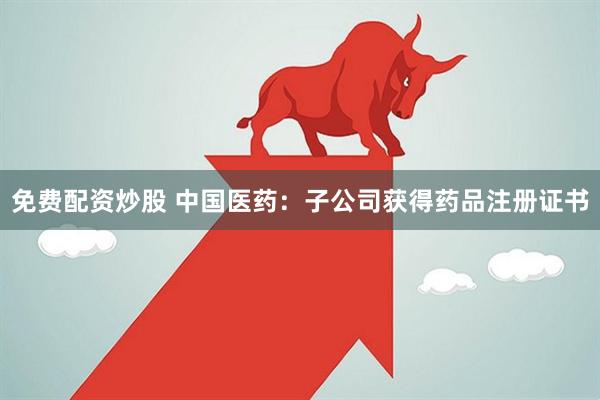 免费配资炒股 中国医药：子公司获得药品注册证书