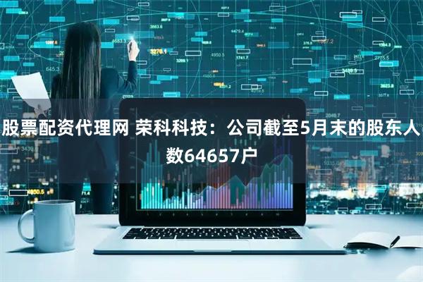 股票配资代理网 荣科科技：公司截至5月末的股东人数64657户