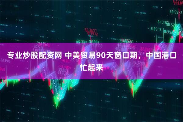专业炒股配资网 中美贸易90天窗口期，中国港口忙起来