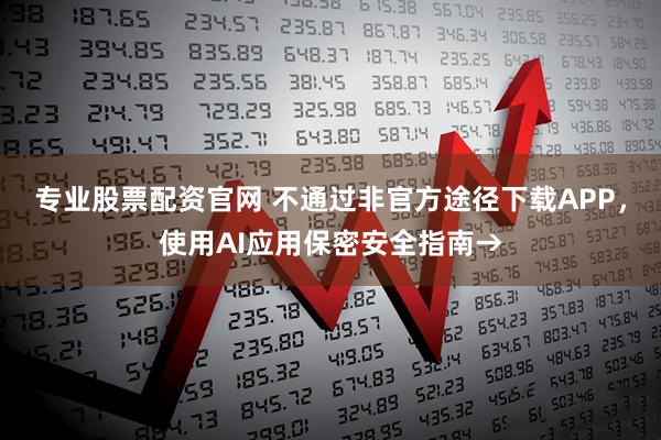 专业股票配资官网 不通过非官方途径下载APP，使用AI应用保密安全指南→