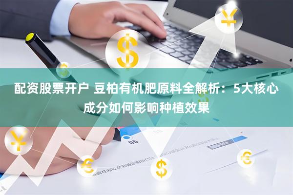 配资股票开户 豆柏有机肥原料全解析：5大核心成分如何影响种植效果