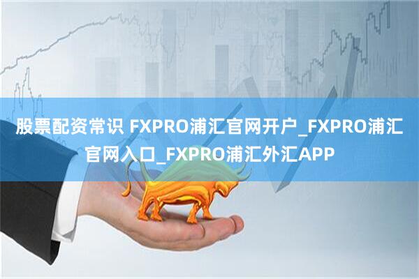 股票配资常识 FXPRO浦汇官网开户_FXPRO浦汇官网入口_FXPRO浦汇外汇APP
