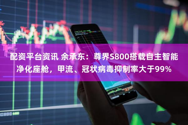 配资平台资讯 余承东：尊界S800搭载自主智能净化座舱，甲流、冠状病毒抑制率大于99%
