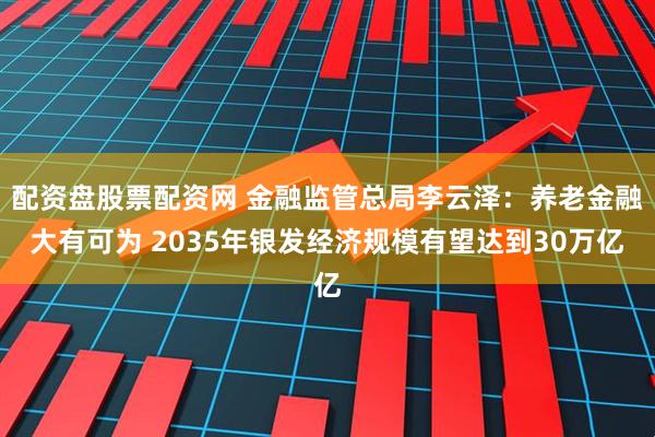 配资盘股票配资网 金融监管总局李云泽：养老金融大有可为 2035年银发经济规模有望达到30万亿