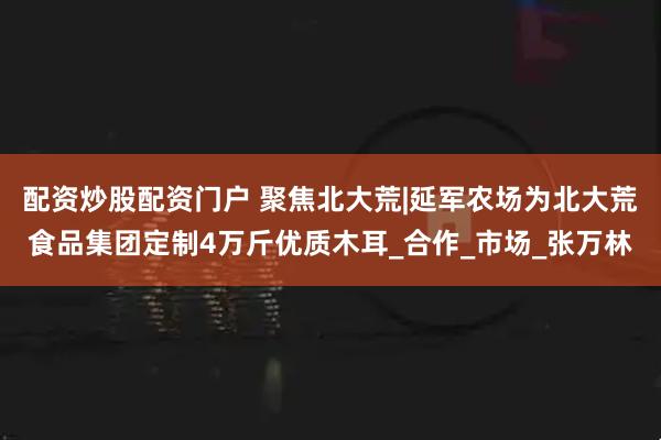 配资炒股配资门户 聚焦北大荒|延军农场为北大荒食品集团定制4万斤优质木耳_合作_市场_张万林