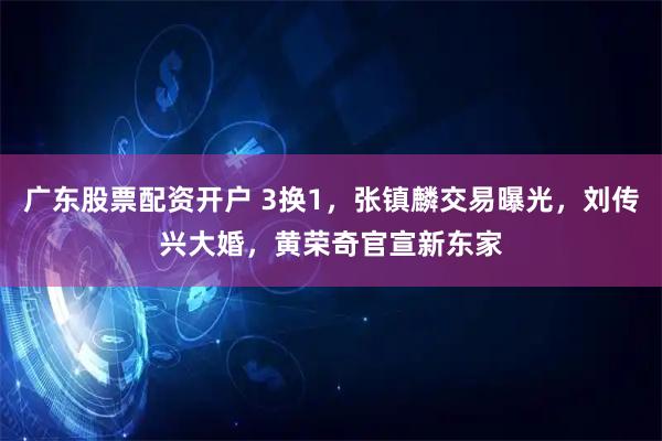 广东股票配资开户 3换1,张镇麟交易曝光,刘传兴大婚,黄荣奇官宣新东家