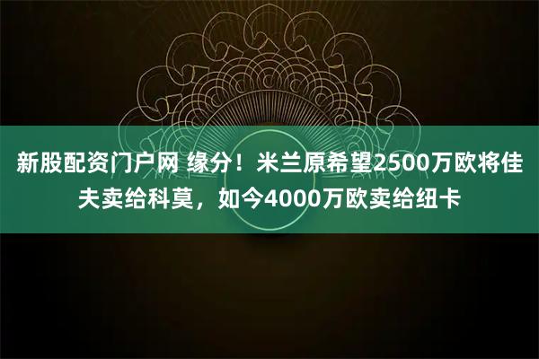 新股配资门户网 缘分!米兰原希望2500万欧将佳夫卖给科莫,如今4000万欧卖给纽卡