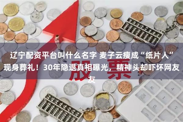 辽宁配资平台叫什么名字 麦子云瘦成“纸片人”现身葬礼！30年隐退真相曝光，精神头却吓坏网友