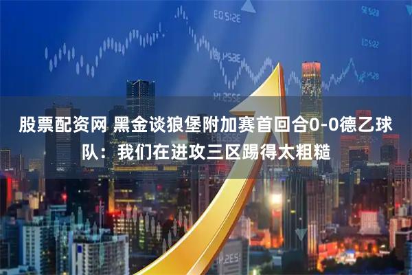 股票配资网 黑金谈狼堡附加赛首回合0-0德乙球队：我们在进攻三区踢得太粗糙