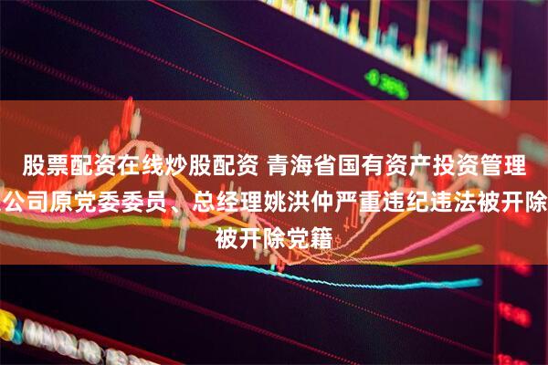 股票配资在线炒股配资 青海省国有资产投资管理有限公司原党委委员、总经理姚洪仲严重违纪违法被开除党籍